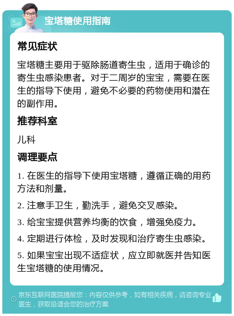 宝塔糖使用指南 常见症状 宝塔糖主要用于驱除肠道寄生虫，适用于确诊的寄生虫感染患者。对于二周岁的宝宝，需要在医生的指导下使用，避免不必要的药物使用和潜在的副作用。 推荐科室 儿科 调理要点 1. 在医生的指导下使用宝塔糖，遵循正确的用药方法和剂量。 2. 注意手卫生，勤洗手，避免交叉感染。 3. 给宝宝提供营养均衡的饮食，增强免疫力。 4. 定期进行体检，及时发现和治疗寄生虫感染。 5. 如果宝宝出现不适症状，应立即就医并告知医生宝塔糖的使用情况。