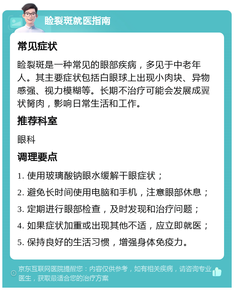 睑裂斑就医指南 常见症状 睑裂斑是一种常见的眼部疾病，多见于中老年人。其主要症状包括白眼球上出现小肉块、异物感强、视力模糊等。长期不治疗可能会发展成翼状胬肉，影响日常生活和工作。 推荐科室 眼科 调理要点 1. 使用玻璃酸钠眼水缓解干眼症状； 2. 避免长时间使用电脑和手机，注意眼部休息； 3. 定期进行眼部检查，及时发现和治疗问题； 4. 如果症状加重或出现其他不适，应立即就医； 5. 保持良好的生活习惯，增强身体免疫力。