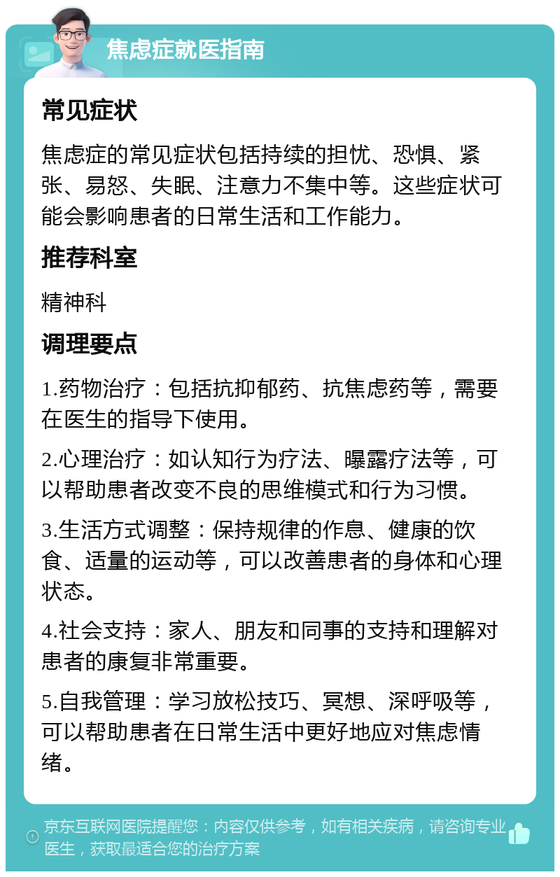 焦虑症就医指南 常见症状 焦虑症的常见症状包括持续的担忧、恐惧、紧张、易怒、失眠、注意力不集中等。这些症状可能会影响患者的日常生活和工作能力。 推荐科室 精神科 调理要点 1.药物治疗：包括抗抑郁药、抗焦虑药等，需要在医生的指导下使用。 2.心理治疗：如认知行为疗法、曝露疗法等，可以帮助患者改变不良的思维模式和行为习惯。 3.生活方式调整：保持规律的作息、健康的饮食、适量的运动等，可以改善患者的身体和心理状态。 4.社会支持：家人、朋友和同事的支持和理解对患者的康复非常重要。 5.自我管理：学习放松技巧、冥想、深呼吸等，可以帮助患者在日常生活中更好地应对焦虑情绪。