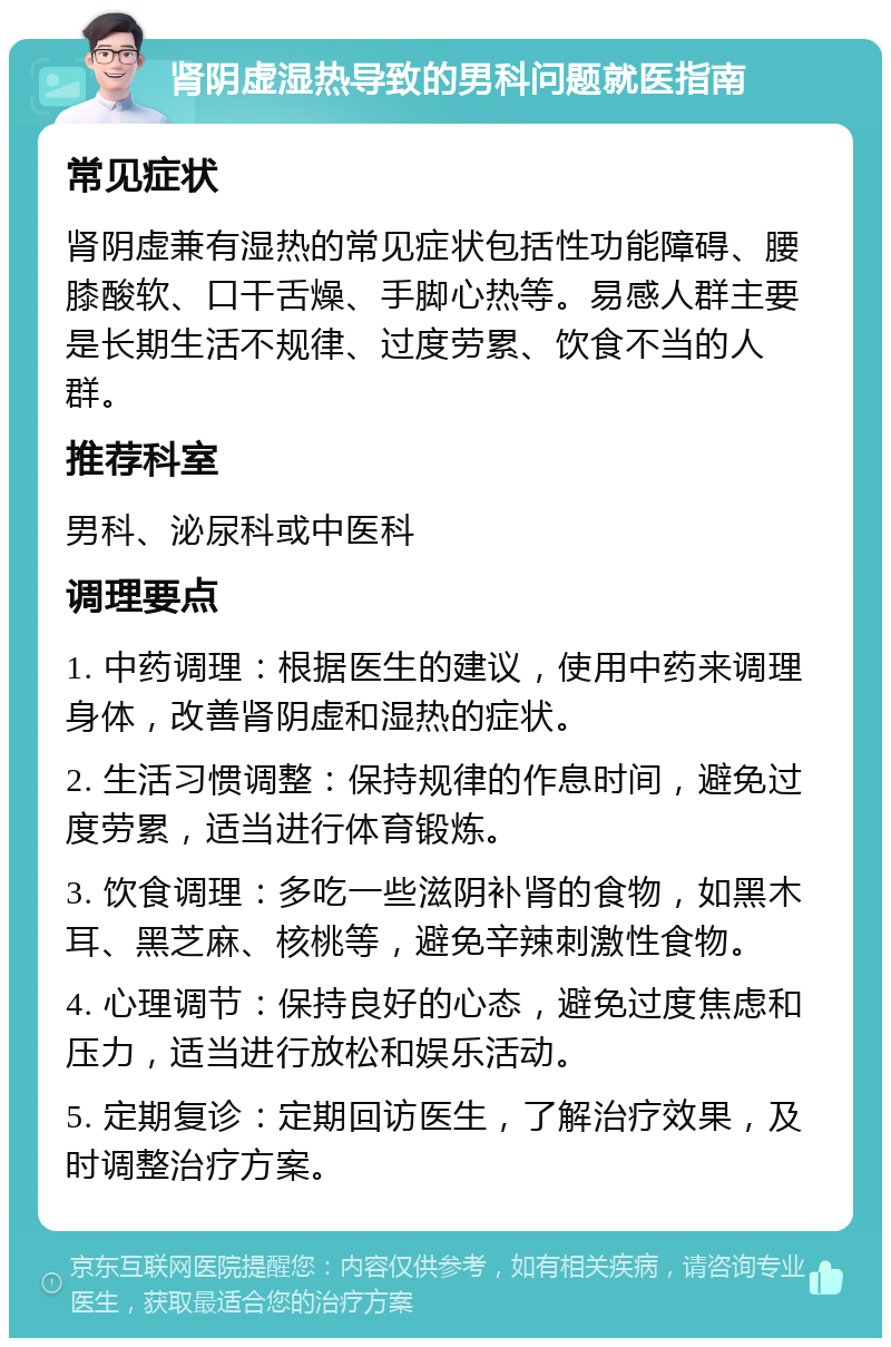 肾阴虚湿热导致的男科问题就医指南 常见症状 肾阴虚兼有湿热的常见症状包括性功能障碍、腰膝酸软、口干舌燥、手脚心热等。易感人群主要是长期生活不规律、过度劳累、饮食不当的人群。 推荐科室 男科、泌尿科或中医科 调理要点 1. 中药调理：根据医生的建议，使用中药来调理身体，改善肾阴虚和湿热的症状。 2. 生活习惯调整：保持规律的作息时间，避免过度劳累，适当进行体育锻炼。 3. 饮食调理：多吃一些滋阴补肾的食物，如黑木耳、黑芝麻、核桃等，避免辛辣刺激性食物。 4. 心理调节：保持良好的心态，避免过度焦虑和压力，适当进行放松和娱乐活动。 5. 定期复诊：定期回访医生，了解治疗效果，及时调整治疗方案。