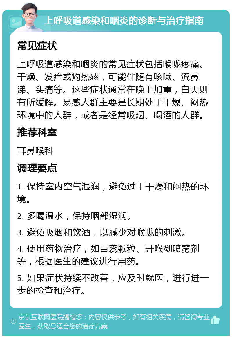 上呼吸道感染和咽炎的诊断与治疗指南 常见症状 上呼吸道感染和咽炎的常见症状包括喉咙疼痛、干燥、发痒或灼热感，可能伴随有咳嗽、流鼻涕、头痛等。这些症状通常在晚上加重，白天则有所缓解。易感人群主要是长期处于干燥、闷热环境中的人群，或者是经常吸烟、喝酒的人群。 推荐科室 耳鼻喉科 调理要点 1. 保持室内空气湿润，避免过于干燥和闷热的环境。 2. 多喝温水，保持咽部湿润。 3. 避免吸烟和饮酒，以减少对喉咙的刺激。 4. 使用药物治疗，如百蕊颗粒、开喉剑喷雾剂等，根据医生的建议进行用药。 5. 如果症状持续不改善，应及时就医，进行进一步的检查和治疗。