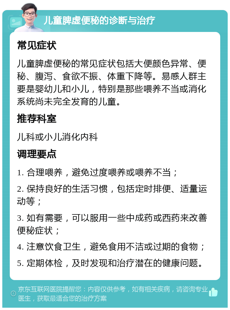 儿童脾虚便秘的诊断与治疗 常见症状 儿童脾虚便秘的常见症状包括大便颜色异常、便秘、腹泻、食欲不振、体重下降等。易感人群主要是婴幼儿和小儿，特别是那些喂养不当或消化系统尚未完全发育的儿童。 推荐科室 儿科或小儿消化内科 调理要点 1. 合理喂养，避免过度喂养或喂养不当； 2. 保持良好的生活习惯，包括定时排便、适量运动等； 3. 如有需要，可以服用一些中成药或西药来改善便秘症状； 4. 注意饮食卫生，避免食用不洁或过期的食物； 5. 定期体检，及时发现和治疗潜在的健康问题。