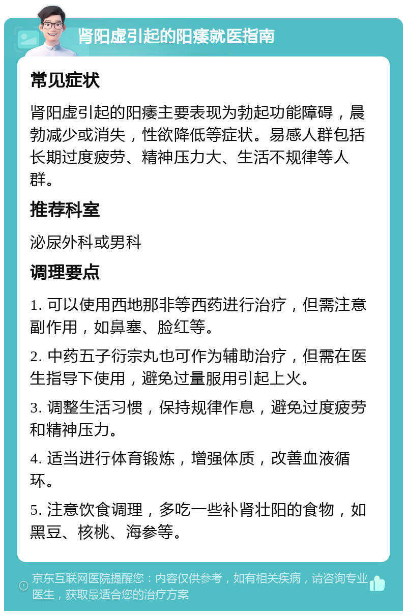 肾阳虚引起的阳痿就医指南 常见症状 肾阳虚引起的阳痿主要表现为勃起功能障碍，晨勃减少或消失，性欲降低等症状。易感人群包括长期过度疲劳、精神压力大、生活不规律等人群。 推荐科室 泌尿外科或男科 调理要点 1. 可以使用西地那非等西药进行治疗，但需注意副作用，如鼻塞、脸红等。 2. 中药五子衍宗丸也可作为辅助治疗，但需在医生指导下使用，避免过量服用引起上火。 3. 调整生活习惯，保持规律作息，避免过度疲劳和精神压力。 4. 适当进行体育锻炼，增强体质，改善血液循环。 5. 注意饮食调理，多吃一些补肾壮阳的食物，如黑豆、核桃、海参等。