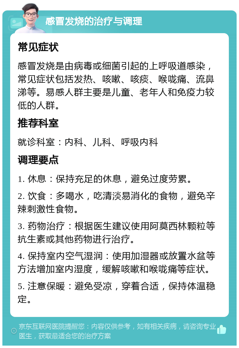 感冒发烧的治疗与调理 常见症状 感冒发烧是由病毒或细菌引起的上呼吸道感染，常见症状包括发热、咳嗽、咳痰、喉咙痛、流鼻涕等。易感人群主要是儿童、老年人和免疫力较低的人群。 推荐科室 就诊科室：内科、儿科、呼吸内科 调理要点 1. 休息：保持充足的休息，避免过度劳累。 2. 饮食：多喝水，吃清淡易消化的食物，避免辛辣刺激性食物。 3. 药物治疗：根据医生建议使用阿莫西林颗粒等抗生素或其他药物进行治疗。 4. 保持室内空气湿润：使用加湿器或放置水盆等方法增加室内湿度，缓解咳嗽和喉咙痛等症状。 5. 注意保暖：避免受凉，穿着合适，保持体温稳定。