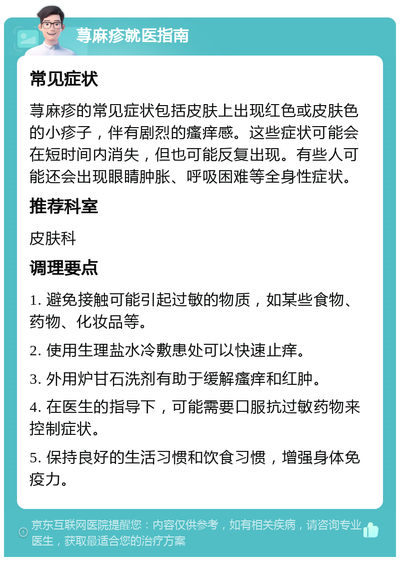 荨麻疹就医指南 常见症状 荨麻疹的常见症状包括皮肤上出现红色或皮肤色的小疹子，伴有剧烈的瘙痒感。这些症状可能会在短时间内消失，但也可能反复出现。有些人可能还会出现眼睛肿胀、呼吸困难等全身性症状。 推荐科室 皮肤科 调理要点 1. 避免接触可能引起过敏的物质，如某些食物、药物、化妆品等。 2. 使用生理盐水冷敷患处可以快速止痒。 3. 外用炉甘石洗剂有助于缓解瘙痒和红肿。 4. 在医生的指导下，可能需要口服抗过敏药物来控制症状。 5. 保持良好的生活习惯和饮食习惯，增强身体免疫力。