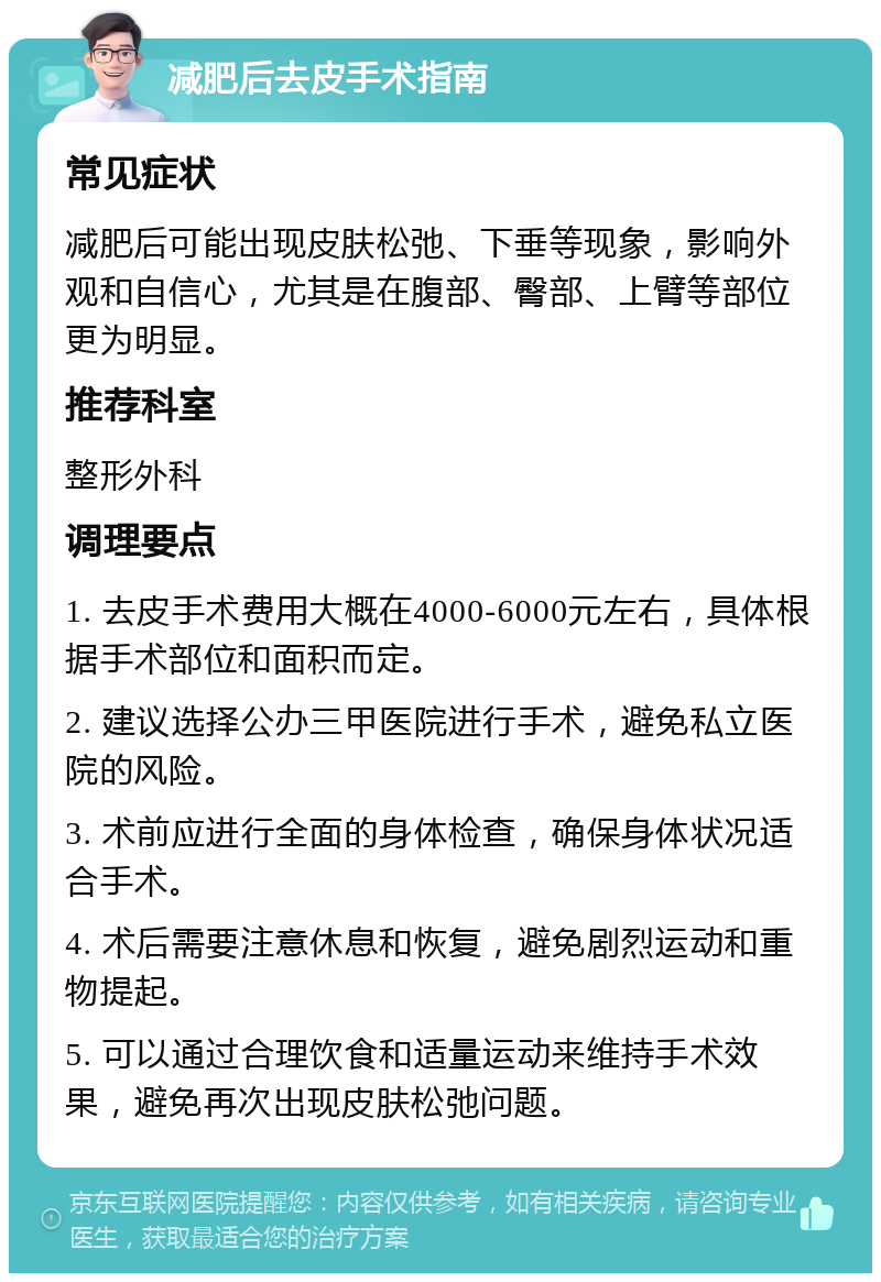 减肥后去皮手术指南 常见症状 减肥后可能出现皮肤松弛、下垂等现象，影响外观和自信心，尤其是在腹部、臀部、上臂等部位更为明显。 推荐科室 整形外科 调理要点 1. 去皮手术费用大概在4000-6000元左右，具体根据手术部位和面积而定。 2. 建议选择公办三甲医院进行手术，避免私立医院的风险。 3. 术前应进行全面的身体检查，确保身体状况适合手术。 4. 术后需要注意休息和恢复，避免剧烈运动和重物提起。 5. 可以通过合理饮食和适量运动来维持手术效果，避免再次出现皮肤松弛问题。