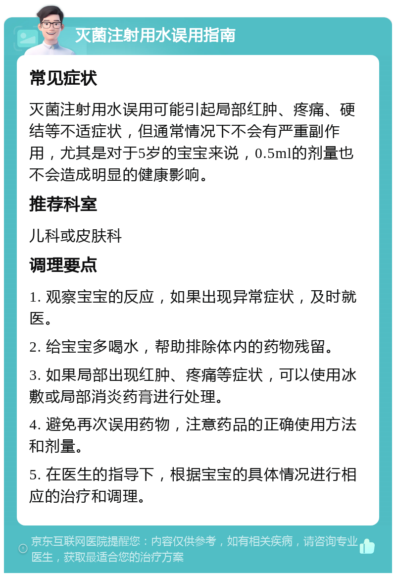 灭菌注射用水误用指南 常见症状 灭菌注射用水误用可能引起局部红肿、疼痛、硬结等不适症状，但通常情况下不会有严重副作用，尤其是对于5岁的宝宝来说，0.5ml的剂量也不会造成明显的健康影响。 推荐科室 儿科或皮肤科 调理要点 1. 观察宝宝的反应，如果出现异常症状，及时就医。 2. 给宝宝多喝水，帮助排除体内的药物残留。 3. 如果局部出现红肿、疼痛等症状，可以使用冰敷或局部消炎药膏进行处理。 4. 避免再次误用药物，注意药品的正确使用方法和剂量。 5. 在医生的指导下，根据宝宝的具体情况进行相应的治疗和调理。