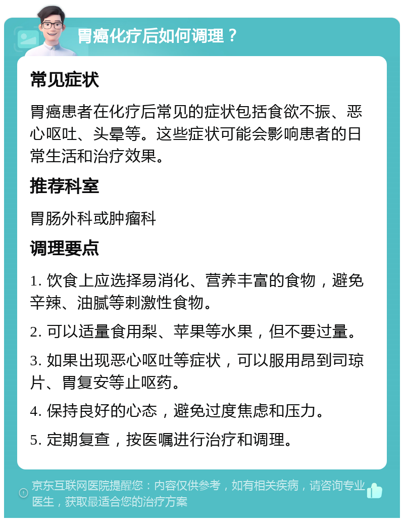 胃癌化疗后如何调理？ 常见症状 胃癌患者在化疗后常见的症状包括食欲不振、恶心呕吐、头晕等。这些症状可能会影响患者的日常生活和治疗效果。 推荐科室 胃肠外科或肿瘤科 调理要点 1. 饮食上应选择易消化、营养丰富的食物，避免辛辣、油腻等刺激性食物。 2. 可以适量食用梨、苹果等水果，但不要过量。 3. 如果出现恶心呕吐等症状，可以服用昂到司琼片、胃复安等止呕药。 4. 保持良好的心态，避免过度焦虑和压力。 5. 定期复查，按医嘱进行治疗和调理。