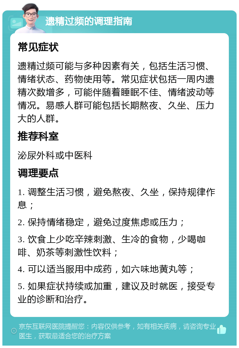 遗精过频的调理指南 常见症状 遗精过频可能与多种因素有关，包括生活习惯、情绪状态、药物使用等。常见症状包括一周内遗精次数增多，可能伴随着睡眠不佳、情绪波动等情况。易感人群可能包括长期熬夜、久坐、压力大的人群。 推荐科室 泌尿外科或中医科 调理要点 1. 调整生活习惯，避免熬夜、久坐，保持规律作息； 2. 保持情绪稳定，避免过度焦虑或压力； 3. 饮食上少吃辛辣刺激、生冷的食物，少喝咖啡、奶茶等刺激性饮料； 4. 可以适当服用中成药，如六味地黄丸等； 5. 如果症状持续或加重，建议及时就医，接受专业的诊断和治疗。