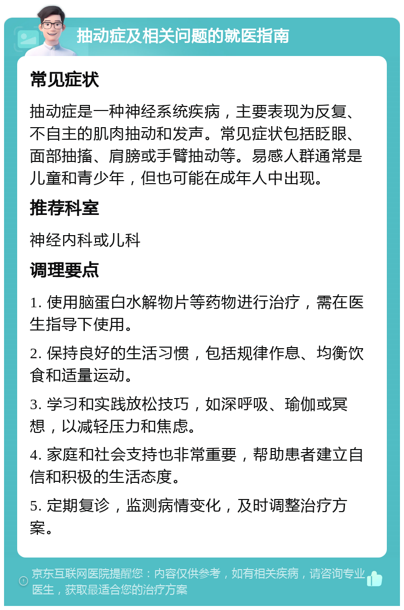 抽动症及相关问题的就医指南 常见症状 抽动症是一种神经系统疾病，主要表现为反复、不自主的肌肉抽动和发声。常见症状包括眨眼、面部抽搐、肩膀或手臂抽动等。易感人群通常是儿童和青少年，但也可能在成年人中出现。 推荐科室 神经内科或儿科 调理要点 1. 使用脑蛋白水解物片等药物进行治疗，需在医生指导下使用。 2. 保持良好的生活习惯，包括规律作息、均衡饮食和适量运动。 3. 学习和实践放松技巧，如深呼吸、瑜伽或冥想，以减轻压力和焦虑。 4. 家庭和社会支持也非常重要，帮助患者建立自信和积极的生活态度。 5. 定期复诊，监测病情变化，及时调整治疗方案。