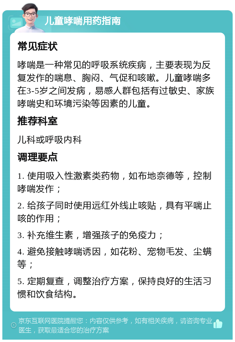 儿童哮喘用药指南 常见症状 哮喘是一种常见的呼吸系统疾病，主要表现为反复发作的喘息、胸闷、气促和咳嗽。儿童哮喘多在3-5岁之间发病，易感人群包括有过敏史、家族哮喘史和环境污染等因素的儿童。 推荐科室 儿科或呼吸内科 调理要点 1. 使用吸入性激素类药物，如布地奈德等，控制哮喘发作； 2. 给孩子同时使用远红外线止咳贴，具有平喘止咳的作用； 3. 补充维生素，增强孩子的免疫力； 4. 避免接触哮喘诱因，如花粉、宠物毛发、尘螨等； 5. 定期复查，调整治疗方案，保持良好的生活习惯和饮食结构。