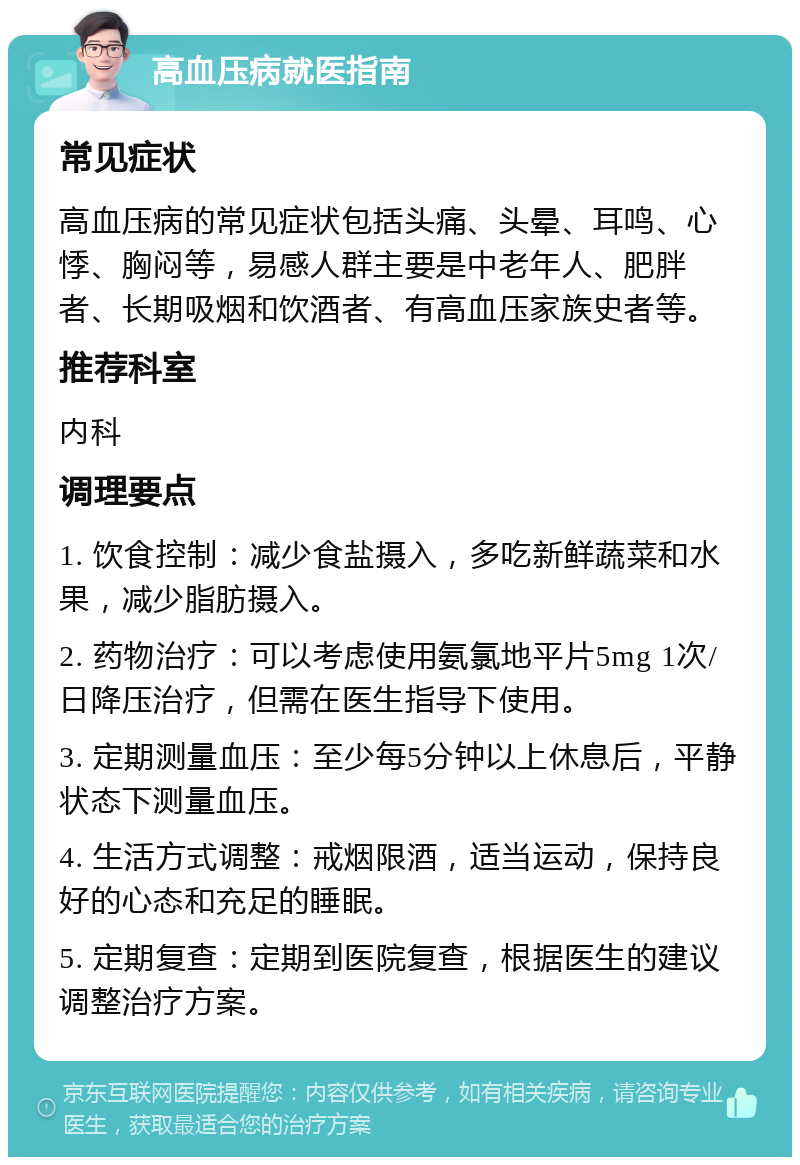 高血压病就医指南 常见症状 高血压病的常见症状包括头痛、头晕、耳鸣、心悸、胸闷等，易感人群主要是中老年人、肥胖者、长期吸烟和饮酒者、有高血压家族史者等。 推荐科室 内科 调理要点 1. 饮食控制：减少食盐摄入，多吃新鲜蔬菜和水果，减少脂肪摄入。 2. 药物治疗：可以考虑使用氨氯地平片5mg 1次/日降压治疗，但需在医生指导下使用。 3. 定期测量血压：至少每5分钟以上休息后，平静状态下测量血压。 4. 生活方式调整：戒烟限酒，适当运动，保持良好的心态和充足的睡眠。 5. 定期复查：定期到医院复查，根据医生的建议调整治疗方案。