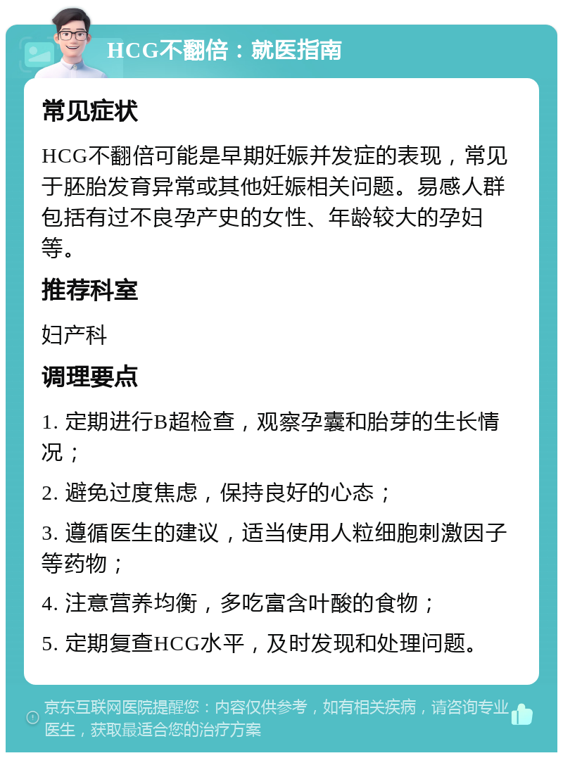 HCG不翻倍：就医指南 常见症状 HCG不翻倍可能是早期妊娠并发症的表现，常见于胚胎发育异常或其他妊娠相关问题。易感人群包括有过不良孕产史的女性、年龄较大的孕妇等。 推荐科室 妇产科 调理要点 1. 定期进行B超检查，观察孕囊和胎芽的生长情况； 2. 避免过度焦虑，保持良好的心态； 3. 遵循医生的建议，适当使用人粒细胞刺激因子等药物； 4. 注意营养均衡，多吃富含叶酸的食物； 5. 定期复查HCG水平，及时发现和处理问题。