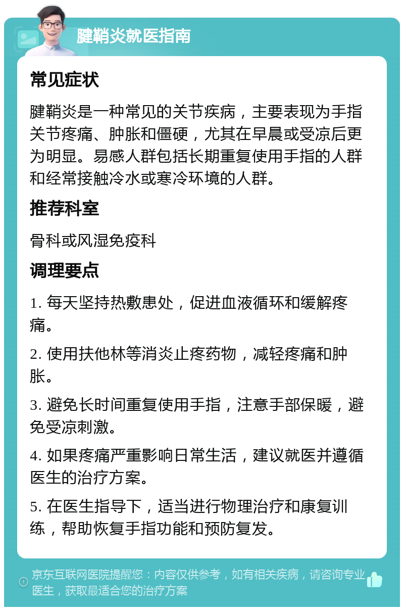 腱鞘炎就医指南 常见症状 腱鞘炎是一种常见的关节疾病，主要表现为手指关节疼痛、肿胀和僵硬，尤其在早晨或受凉后更为明显。易感人群包括长期重复使用手指的人群和经常接触冷水或寒冷环境的人群。 推荐科室 骨科或风湿免疫科 调理要点 1. 每天坚持热敷患处，促进血液循环和缓解疼痛。 2. 使用扶他林等消炎止疼药物，减轻疼痛和肿胀。 3. 避免长时间重复使用手指，注意手部保暖，避免受凉刺激。 4. 如果疼痛严重影响日常生活，建议就医并遵循医生的治疗方案。 5. 在医生指导下，适当进行物理治疗和康复训练，帮助恢复手指功能和预防复发。