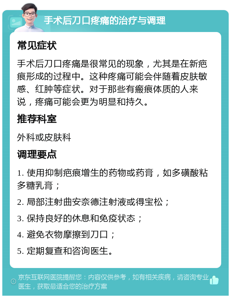 手术后刀口疼痛的治疗与调理 常见症状 手术后刀口疼痛是很常见的现象，尤其是在新疤痕形成的过程中。这种疼痛可能会伴随着皮肤敏感、红肿等症状。对于那些有瘢痕体质的人来说，疼痛可能会更为明显和持久。 推荐科室 外科或皮肤科 调理要点 1. 使用抑制疤痕增生的药物或药膏，如多磺酸粘多糖乳膏； 2. 局部注射曲安奈德注射液或得宝松； 3. 保持良好的休息和免疫状态； 4. 避免衣物摩擦到刀口； 5. 定期复查和咨询医生。