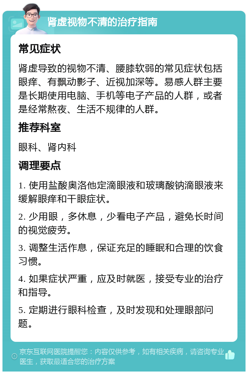 肾虚视物不清的治疗指南 常见症状 肾虚导致的视物不清、腰膝软弱的常见症状包括眼痒、有飘动影子、近视加深等。易感人群主要是长期使用电脑、手机等电子产品的人群，或者是经常熬夜、生活不规律的人群。 推荐科室 眼科、肾内科 调理要点 1. 使用盐酸奥洛他定滴眼液和玻璃酸钠滴眼液来缓解眼痒和干眼症状。 2. 少用眼，多休息，少看电子产品，避免长时间的视觉疲劳。 3. 调整生活作息，保证充足的睡眠和合理的饮食习惯。 4. 如果症状严重，应及时就医，接受专业的治疗和指导。 5. 定期进行眼科检查，及时发现和处理眼部问题。