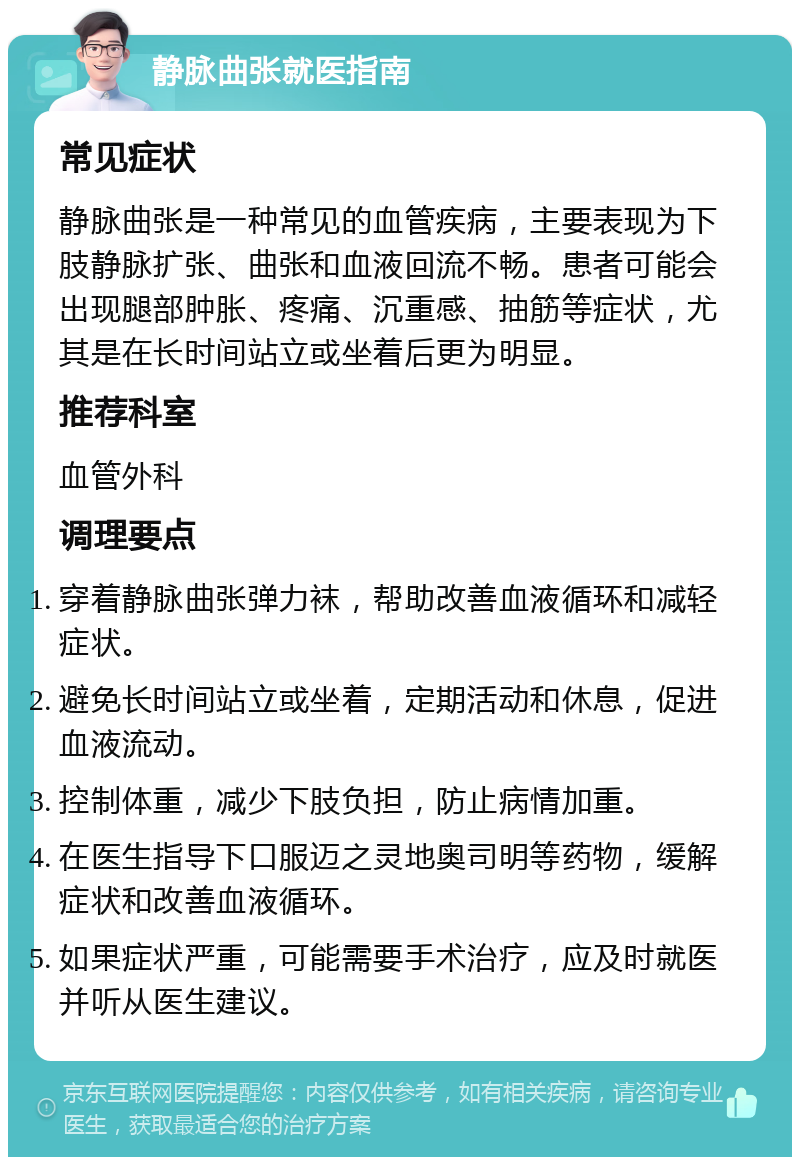 静脉曲张就医指南 常见症状 静脉曲张是一种常见的血管疾病，主要表现为下肢静脉扩张、曲张和血液回流不畅。患者可能会出现腿部肿胀、疼痛、沉重感、抽筋等症状，尤其是在长时间站立或坐着后更为明显。 推荐科室 血管外科 调理要点 穿着静脉曲张弹力袜，帮助改善血液循环和减轻症状。 避免长时间站立或坐着，定期活动和休息，促进血液流动。 控制体重，减少下肢负担，防止病情加重。 在医生指导下口服迈之灵地奥司明等药物，缓解症状和改善血液循环。 如果症状严重，可能需要手术治疗，应及时就医并听从医生建议。