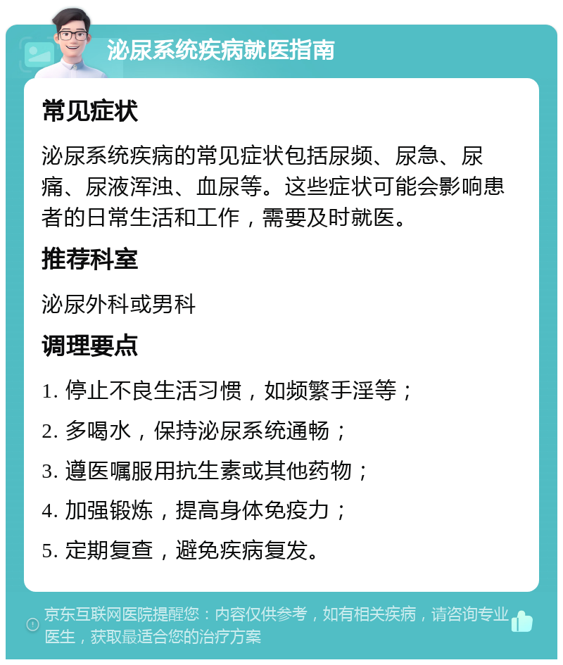 泌尿系统疾病就医指南 常见症状 泌尿系统疾病的常见症状包括尿频、尿急、尿痛、尿液浑浊、血尿等。这些症状可能会影响患者的日常生活和工作，需要及时就医。 推荐科室 泌尿外科或男科 调理要点 1. 停止不良生活习惯，如频繁手淫等； 2. 多喝水，保持泌尿系统通畅； 3. 遵医嘱服用抗生素或其他药物； 4. 加强锻炼，提高身体免疫力； 5. 定期复查，避免疾病复发。