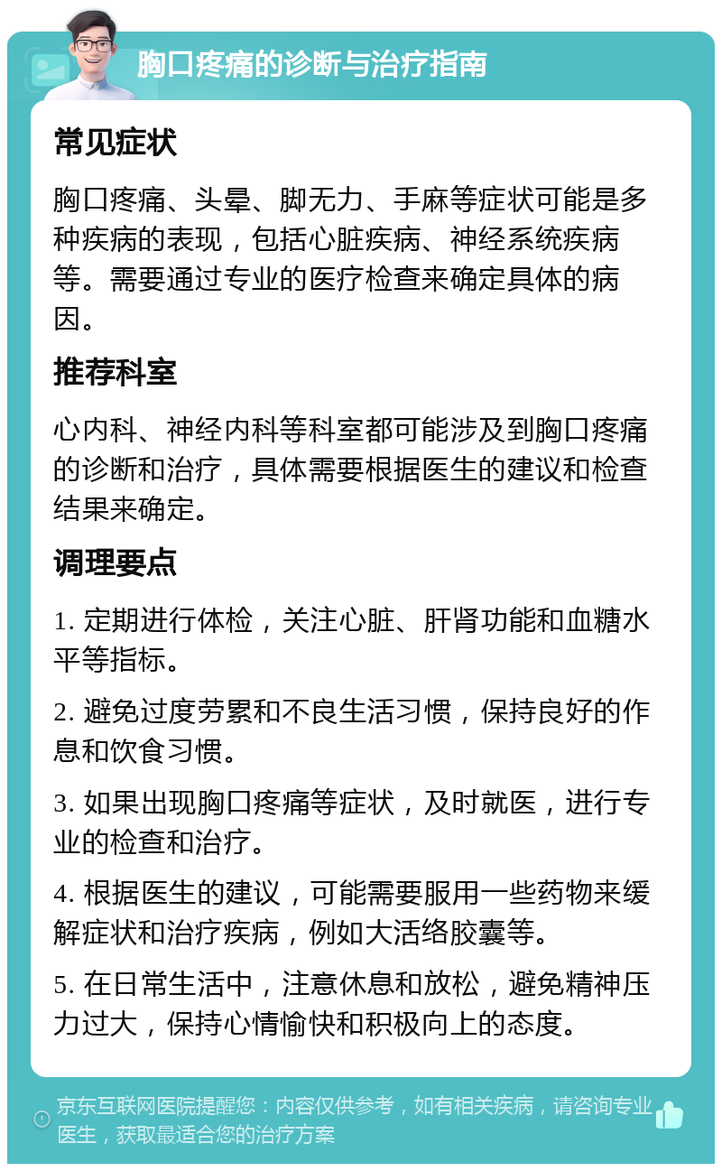 胸口疼痛的诊断与治疗指南 常见症状 胸口疼痛、头晕、脚无力、手麻等症状可能是多种疾病的表现，包括心脏疾病、神经系统疾病等。需要通过专业的医疗检查来确定具体的病因。 推荐科室 心内科、神经内科等科室都可能涉及到胸口疼痛的诊断和治疗，具体需要根据医生的建议和检查结果来确定。 调理要点 1. 定期进行体检，关注心脏、肝肾功能和血糖水平等指标。 2. 避免过度劳累和不良生活习惯，保持良好的作息和饮食习惯。 3. 如果出现胸口疼痛等症状，及时就医，进行专业的检查和治疗。 4. 根据医生的建议，可能需要服用一些药物来缓解症状和治疗疾病，例如大活络胶囊等。 5. 在日常生活中，注意休息和放松，避免精神压力过大，保持心情愉快和积极向上的态度。