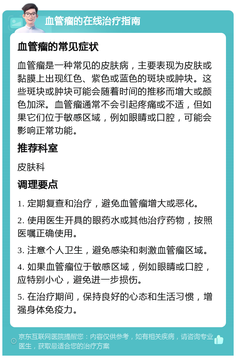 血管瘤的在线治疗指南 血管瘤的常见症状 血管瘤是一种常见的皮肤病，主要表现为皮肤或黏膜上出现红色、紫色或蓝色的斑块或肿块。这些斑块或肿块可能会随着时间的推移而增大或颜色加深。血管瘤通常不会引起疼痛或不适，但如果它们位于敏感区域，例如眼睛或口腔，可能会影响正常功能。 推荐科室 皮肤科 调理要点 1. 定期复查和治疗，避免血管瘤增大或恶化。 2. 使用医生开具的眼药水或其他治疗药物，按照医嘱正确使用。 3. 注意个人卫生，避免感染和刺激血管瘤区域。 4. 如果血管瘤位于敏感区域，例如眼睛或口腔，应特别小心，避免进一步损伤。 5. 在治疗期间，保持良好的心态和生活习惯，增强身体免疫力。