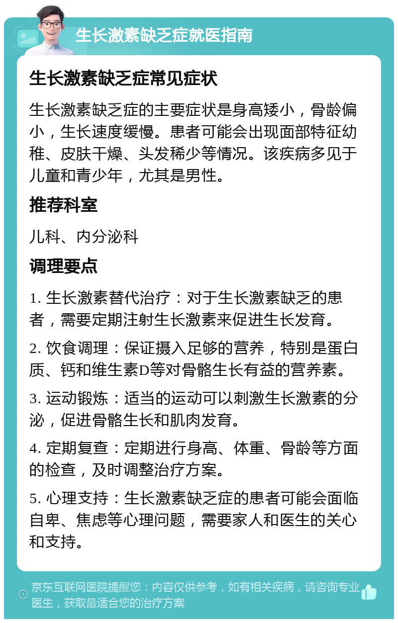 生长激素缺乏症就医指南 生长激素缺乏症常见症状 生长激素缺乏症的主要症状是身高矮小，骨龄偏小，生长速度缓慢。患者可能会出现面部特征幼稚、皮肤干燥、头发稀少等情况。该疾病多见于儿童和青少年，尤其是男性。 推荐科室 儿科、内分泌科 调理要点 1. 生长激素替代治疗：对于生长激素缺乏的患者，需要定期注射生长激素来促进生长发育。 2. 饮食调理：保证摄入足够的营养，特别是蛋白质、钙和维生素D等对骨骼生长有益的营养素。 3. 运动锻炼：适当的运动可以刺激生长激素的分泌，促进骨骼生长和肌肉发育。 4. 定期复查：定期进行身高、体重、骨龄等方面的检查，及时调整治疗方案。 5. 心理支持：生长激素缺乏症的患者可能会面临自卑、焦虑等心理问题，需要家人和医生的关心和支持。