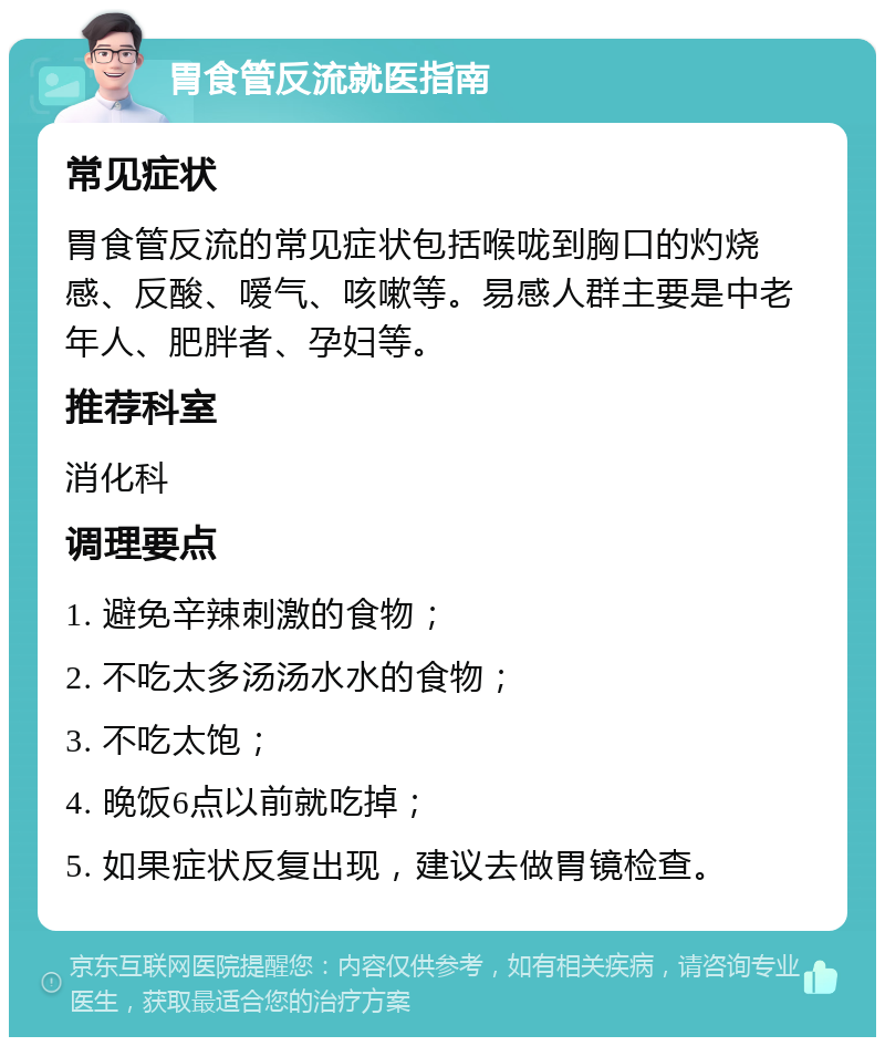 胃食管反流就医指南 常见症状 胃食管反流的常见症状包括喉咙到胸口的灼烧感、反酸、嗳气、咳嗽等。易感人群主要是中老年人、肥胖者、孕妇等。 推荐科室 消化科 调理要点 1. 避免辛辣刺激的食物； 2. 不吃太多汤汤水水的食物； 3. 不吃太饱； 4. 晚饭6点以前就吃掉； 5. 如果症状反复出现，建议去做胃镜检查。