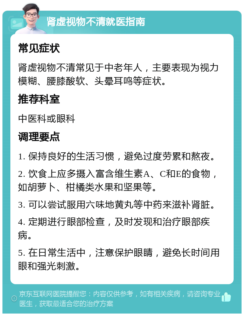 肾虚视物不清就医指南 常见症状 肾虚视物不清常见于中老年人，主要表现为视力模糊、腰膝酸软、头晕耳鸣等症状。 推荐科室 中医科或眼科 调理要点 1. 保持良好的生活习惯，避免过度劳累和熬夜。 2. 饮食上应多摄入富含维生素A、C和E的食物，如胡萝卜、柑橘类水果和坚果等。 3. 可以尝试服用六味地黄丸等中药来滋补肾脏。 4. 定期进行眼部检查，及时发现和治疗眼部疾病。 5. 在日常生活中，注意保护眼睛，避免长时间用眼和强光刺激。