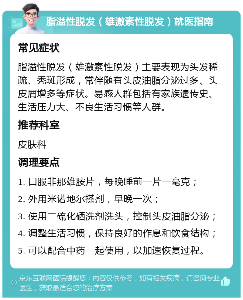 脂溢性脱发（雄激素性脱发）就医指南 常见症状 脂溢性脱发（雄激素性脱发）主要表现为头发稀疏、秃斑形成，常伴随有头皮油脂分泌过多、头皮屑增多等症状。易感人群包括有家族遗传史、生活压力大、不良生活习惯等人群。 推荐科室 皮肤科 调理要点 1. 口服非那雄胺片，每晚睡前一片一毫克； 2. 外用米诺地尔搽剂，早晚一次； 3. 使用二硫化硒洗剂洗头，控制头皮油脂分泌； 4. 调整生活习惯，保持良好的作息和饮食结构； 5. 可以配合中药一起使用，以加速恢复过程。