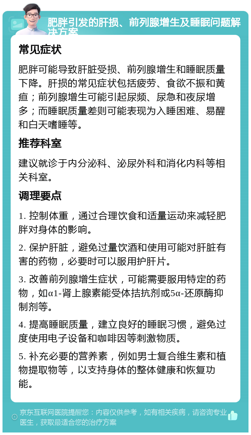 肥胖引发的肝损、前列腺增生及睡眠问题解决方案 常见症状 肥胖可能导致肝脏受损、前列腺增生和睡眠质量下降。肝损的常见症状包括疲劳、食欲不振和黄疸；前列腺增生可能引起尿频、尿急和夜尿增多；而睡眠质量差则可能表现为入睡困难、易醒和白天嗜睡等。 推荐科室 建议就诊于内分泌科、泌尿外科和消化内科等相关科室。 调理要点 1. 控制体重，通过合理饮食和适量运动来减轻肥胖对身体的影响。 2. 保护肝脏，避免过量饮酒和使用可能对肝脏有害的药物，必要时可以服用护肝片。 3. 改善前列腺增生症状，可能需要服用特定的药物，如α1-肾上腺素能受体拮抗剂或5α-还原酶抑制剂等。 4. 提高睡眠质量，建立良好的睡眠习惯，避免过度使用电子设备和咖啡因等刺激物质。 5. 补充必要的营养素，例如男士复合维生素和植物提取物等，以支持身体的整体健康和恢复功能。