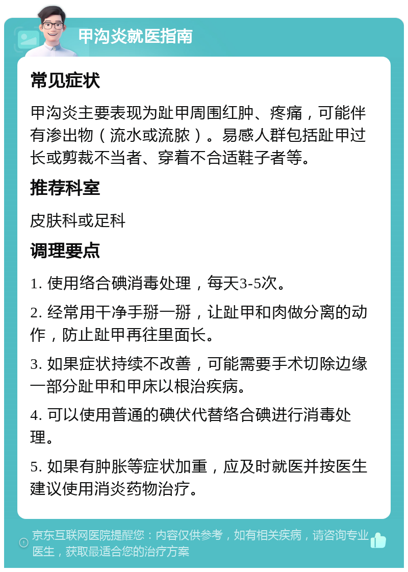 甲沟炎就医指南 常见症状 甲沟炎主要表现为趾甲周围红肿、疼痛，可能伴有渗出物（流水或流脓）。易感人群包括趾甲过长或剪裁不当者、穿着不合适鞋子者等。 推荐科室 皮肤科或足科 调理要点 1. 使用络合碘消毒处理，每天3-5次。 2. 经常用干净手掰一掰，让趾甲和肉做分离的动作，防止趾甲再往里面长。 3. 如果症状持续不改善，可能需要手术切除边缘一部分趾甲和甲床以根治疾病。 4. 可以使用普通的碘伏代替络合碘进行消毒处理。 5. 如果有肿胀等症状加重，应及时就医并按医生建议使用消炎药物治疗。