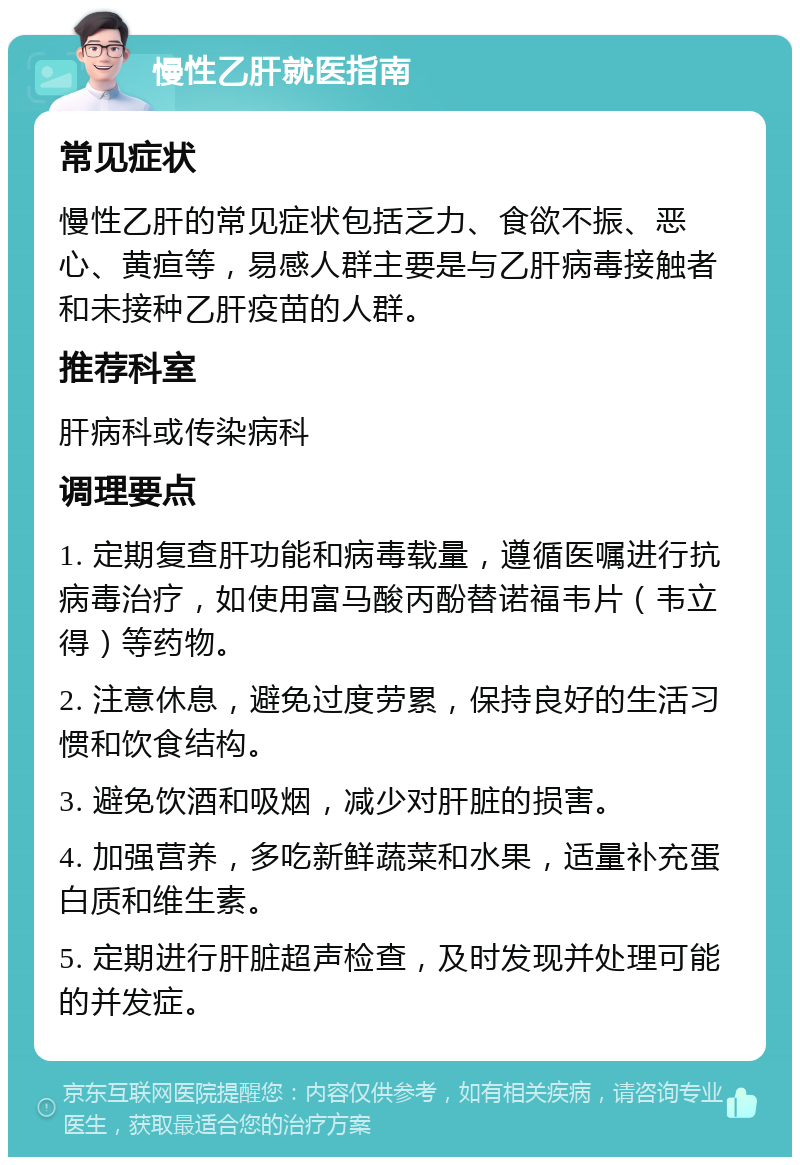 慢性乙肝就医指南 常见症状 慢性乙肝的常见症状包括乏力、食欲不振、恶心、黄疸等，易感人群主要是与乙肝病毒接触者和未接种乙肝疫苗的人群。 推荐科室 肝病科或传染病科 调理要点 1. 定期复查肝功能和病毒载量，遵循医嘱进行抗病毒治疗，如使用富马酸丙酚替诺福韦片（韦立得）等药物。 2. 注意休息，避免过度劳累，保持良好的生活习惯和饮食结构。 3. 避免饮酒和吸烟，减少对肝脏的损害。 4. 加强营养，多吃新鲜蔬菜和水果，适量补充蛋白质和维生素。 5. 定期进行肝脏超声检查，及时发现并处理可能的并发症。