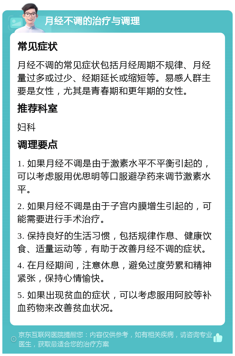 月经不调的治疗与调理 常见症状 月经不调的常见症状包括月经周期不规律、月经量过多或过少、经期延长或缩短等。易感人群主要是女性，尤其是青春期和更年期的女性。 推荐科室 妇科 调理要点 1. 如果月经不调是由于激素水平不平衡引起的，可以考虑服用优思明等口服避孕药来调节激素水平。 2. 如果月经不调是由于子宫内膜增生引起的，可能需要进行手术治疗。 3. 保持良好的生活习惯，包括规律作息、健康饮食、适量运动等，有助于改善月经不调的症状。 4. 在月经期间，注意休息，避免过度劳累和精神紧张，保持心情愉快。 5. 如果出现贫血的症状，可以考虑服用阿胶等补血药物来改善贫血状况。