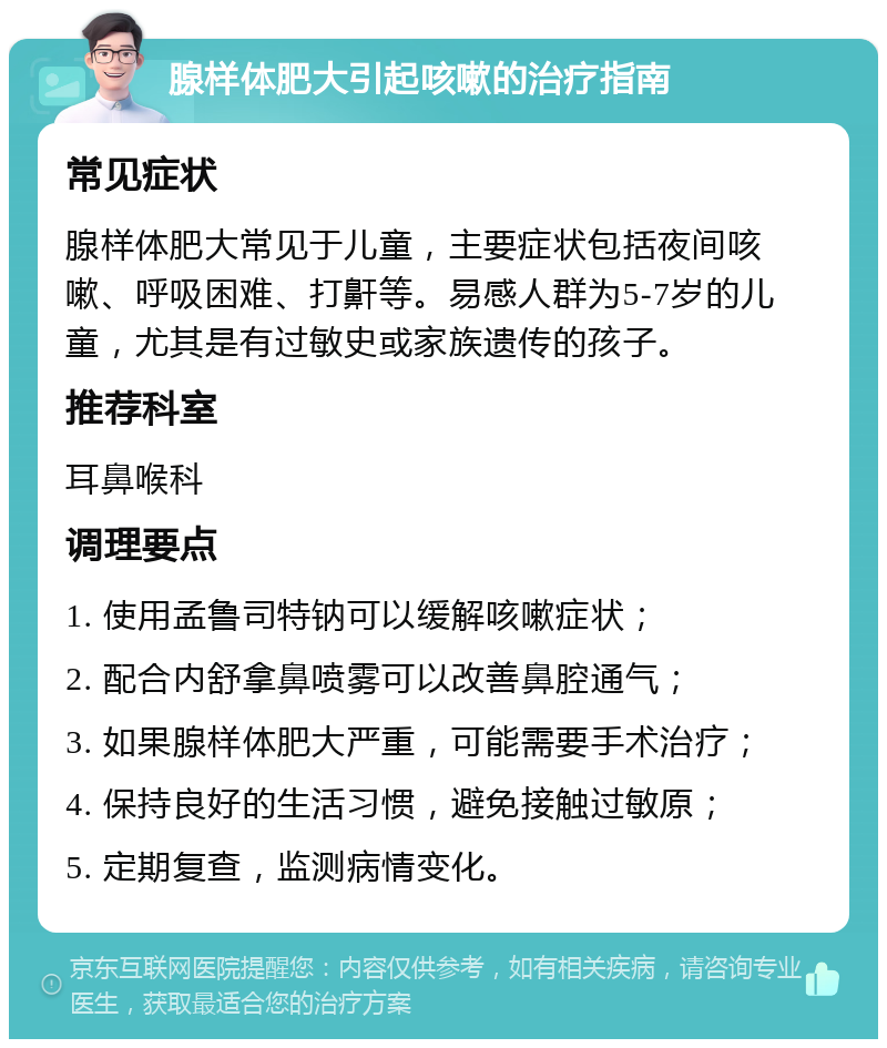 腺样体肥大引起咳嗽的治疗指南 常见症状 腺样体肥大常见于儿童，主要症状包括夜间咳嗽、呼吸困难、打鼾等。易感人群为5-7岁的儿童，尤其是有过敏史或家族遗传的孩子。 推荐科室 耳鼻喉科 调理要点 1. 使用孟鲁司特钠可以缓解咳嗽症状； 2. 配合内舒拿鼻喷雾可以改善鼻腔通气； 3. 如果腺样体肥大严重，可能需要手术治疗； 4. 保持良好的生活习惯，避免接触过敏原； 5. 定期复查，监测病情变化。