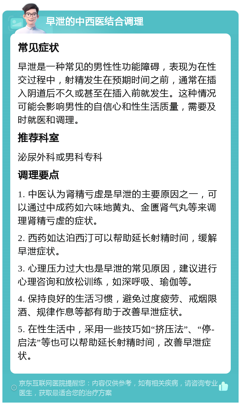 早泄的中西医结合调理 常见症状 早泄是一种常见的男性性功能障碍，表现为在性交过程中，射精发生在预期时间之前，通常在插入阴道后不久或甚至在插入前就发生。这种情况可能会影响男性的自信心和性生活质量，需要及时就医和调理。 推荐科室 泌尿外科或男科专科 调理要点 1. 中医认为肾精亏虚是早泄的主要原因之一，可以通过中成药如六味地黄丸、金匮肾气丸等来调理肾精亏虚的症状。 2. 西药如达泊西汀可以帮助延长射精时间，缓解早泄症状。 3. 心理压力过大也是早泄的常见原因，建议进行心理咨询和放松训练，如深呼吸、瑜伽等。 4. 保持良好的生活习惯，避免过度疲劳、戒烟限酒、规律作息等都有助于改善早泄症状。 5. 在性生活中，采用一些技巧如“挤压法”、“停-启法”等也可以帮助延长射精时间，改善早泄症状。