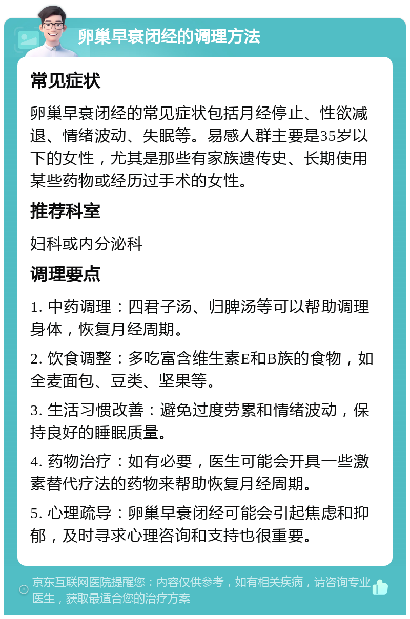 卵巢早衰闭经的调理方法 常见症状 卵巢早衰闭经的常见症状包括月经停止、性欲减退、情绪波动、失眠等。易感人群主要是35岁以下的女性，尤其是那些有家族遗传史、长期使用某些药物或经历过手术的女性。 推荐科室 妇科或内分泌科 调理要点 1. 中药调理：四君子汤、归脾汤等可以帮助调理身体，恢复月经周期。 2. 饮食调整：多吃富含维生素E和B族的食物，如全麦面包、豆类、坚果等。 3. 生活习惯改善：避免过度劳累和情绪波动，保持良好的睡眠质量。 4. 药物治疗：如有必要，医生可能会开具一些激素替代疗法的药物来帮助恢复月经周期。 5. 心理疏导：卵巢早衰闭经可能会引起焦虑和抑郁，及时寻求心理咨询和支持也很重要。