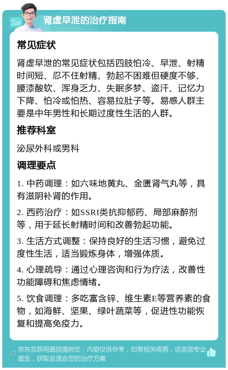 肾虚早泄的治疗指南 常见症状 肾虚早泄的常见症状包括四肢怕冷、早泄、射精时间短、忍不住射精、勃起不困难但硬度不够、腰漆酸软、浑身乏力、失眠多梦、盗汗、记忆力下降、怕冷或怕热、容易拉肚子等。易感人群主要是中年男性和长期过度性生活的人群。 推荐科室 泌尿外科或男科 调理要点 1. 中药调理：如六味地黄丸、金匮肾气丸等，具有滋阴补肾的作用。 2. 西药治疗：如SSRI类抗抑郁药、局部麻醉剂等，用于延长射精时间和改善勃起功能。 3. 生活方式调整：保持良好的生活习惯，避免过度性生活，适当锻炼身体，增强体质。 4. 心理疏导：通过心理咨询和行为疗法，改善性功能障碍和焦虑情绪。 5. 饮食调理：多吃富含锌、维生素E等营养素的食物，如海鲜、坚果、绿叶蔬菜等，促进性功能恢复和提高免疫力。