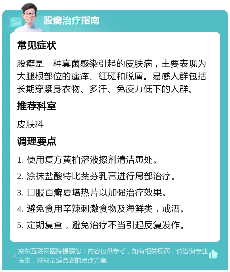 股癣治疗指南 常见症状 股癣是一种真菌感染引起的皮肤病，主要表现为大腿根部位的瘙痒、红斑和脱屑。易感人群包括长期穿紧身衣物、多汗、免疫力低下的人群。 推荐科室 皮肤科 调理要点 1. 使用复方黄柏溶液擦剂清洁患处。 2. 涂抹盐酸特比萘芬乳膏进行局部治疗。 3. 口服百癣夏塔热片以加强治疗效果。 4. 避免食用辛辣刺激食物及海鲜类，戒酒。 5. 定期复查，避免治疗不当引起反复发作。