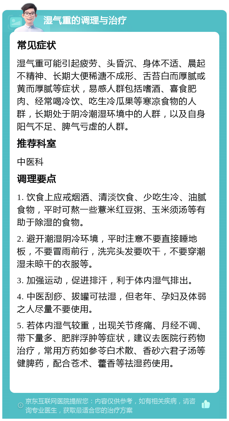 湿气重的调理与治疗 常见症状 湿气重可能引起疲劳、头昏沉、身体不适、晨起不精神、长期大便稀溏不成形、舌苔白而厚腻或黄而厚腻等症状，易感人群包括嗜酒、喜食肥肉、经常喝冷饮、吃生冷瓜果等寒凉食物的人群，长期处于阴冷潮湿环境中的人群，以及自身阳气不足、脾气亏虚的人群。 推荐科室 中医科 调理要点 1. 饮食上应戒烟酒、清淡饮食、少吃生冷、油腻食物，平时可熬一些薏米红豆粥、玉米须汤等有助于除湿的食物。 2. 避开潮湿阴冷环境，平时注意不要直接睡地板，不要冒雨前行，洗完头发要吹干，不要穿潮湿未晾干的衣服等。 3. 加强运动，促进排汗，利于体内湿气排出。 4. 中医刮痧、拔罐可祛湿，但老年、孕妇及体弱之人尽量不要使用。 5. 若体内湿气较重，出现关节疼痛、月经不调、带下量多、肥胖浮肿等症状，建议去医院行药物治疗，常用方药如参苓白术散、香砂六君子汤等健脾药，配合苍术、藿香等祛湿药使用。