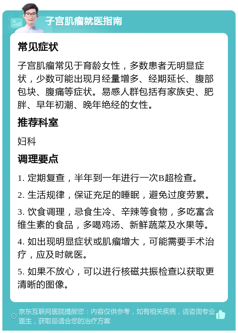 子宫肌瘤就医指南 常见症状 子宫肌瘤常见于育龄女性，多数患者无明显症状，少数可能出现月经量增多、经期延长、腹部包块、腹痛等症状。易感人群包括有家族史、肥胖、早年初潮、晚年绝经的女性。 推荐科室 妇科 调理要点 1. 定期复查，半年到一年进行一次B超检查。 2. 生活规律，保证充足的睡眠，避免过度劳累。 3. 饮食调理，忌食生冷、辛辣等食物，多吃富含维生素的食品，多喝鸡汤、新鲜蔬菜及水果等。 4. 如出现明显症状或肌瘤增大，可能需要手术治疗，应及时就医。 5. 如果不放心，可以进行核磁共振检查以获取更清晰的图像。