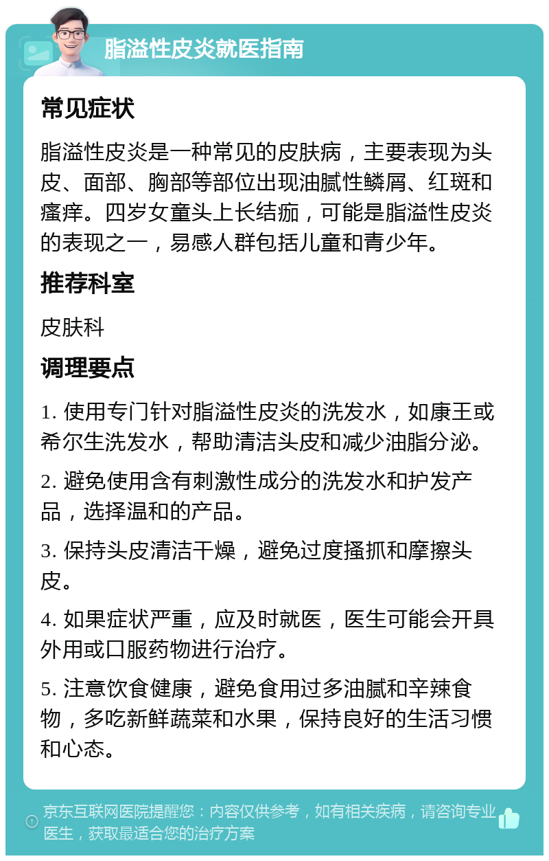 脂溢性皮炎就医指南 常见症状 脂溢性皮炎是一种常见的皮肤病，主要表现为头皮、面部、胸部等部位出现油腻性鳞屑、红斑和瘙痒。四岁女童头上长结痂，可能是脂溢性皮炎的表现之一，易感人群包括儿童和青少年。 推荐科室 皮肤科 调理要点 1. 使用专门针对脂溢性皮炎的洗发水，如康王或希尔生洗发水，帮助清洁头皮和减少油脂分泌。 2. 避免使用含有刺激性成分的洗发水和护发产品，选择温和的产品。 3. 保持头皮清洁干燥，避免过度搔抓和摩擦头皮。 4. 如果症状严重，应及时就医，医生可能会开具外用或口服药物进行治疗。 5. 注意饮食健康，避免食用过多油腻和辛辣食物，多吃新鲜蔬菜和水果，保持良好的生活习惯和心态。