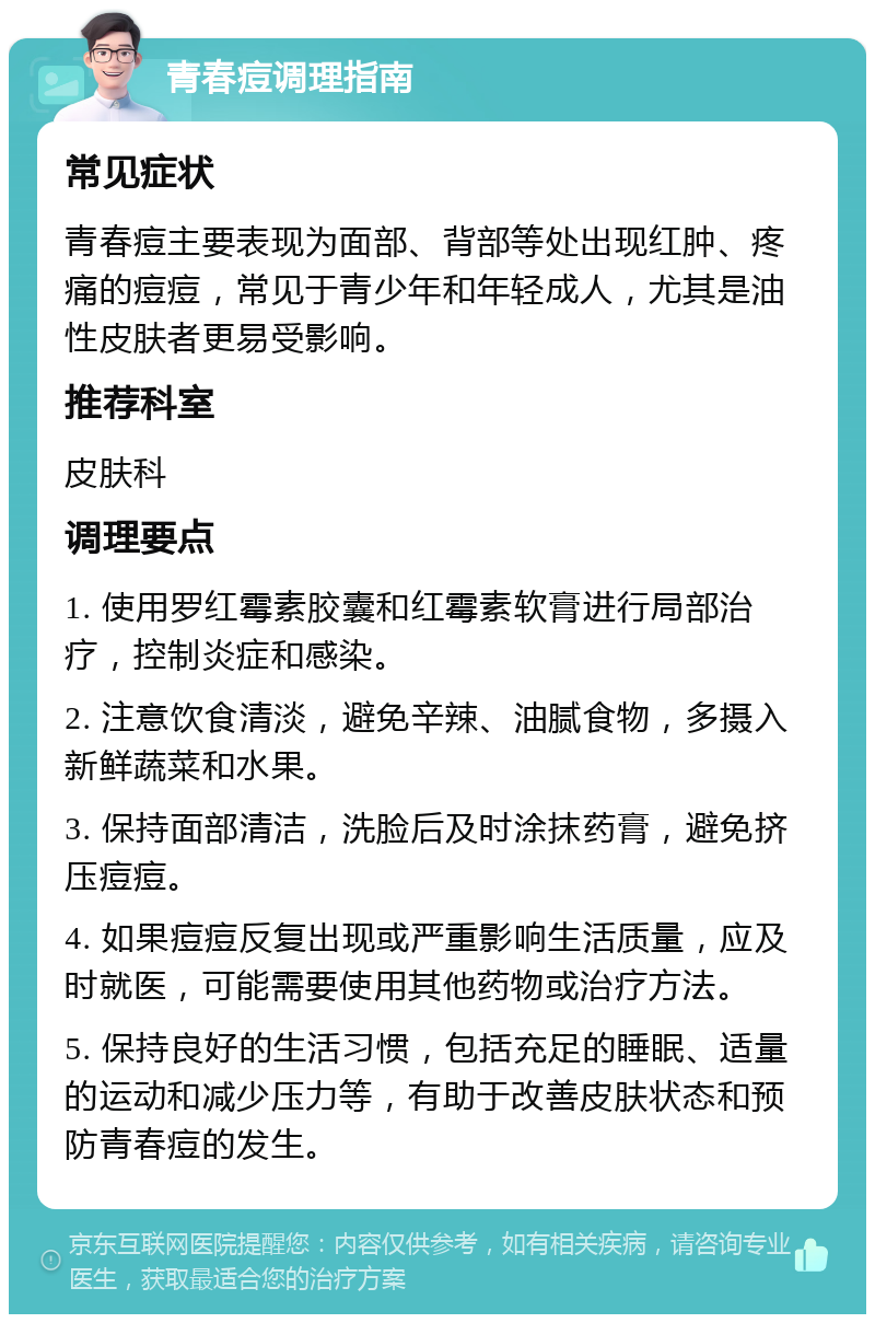 青春痘调理指南 常见症状 青春痘主要表现为面部、背部等处出现红肿、疼痛的痘痘，常见于青少年和年轻成人，尤其是油性皮肤者更易受影响。 推荐科室 皮肤科 调理要点 1. 使用罗红霉素胶囊和红霉素软膏进行局部治疗，控制炎症和感染。 2. 注意饮食清淡，避免辛辣、油腻食物，多摄入新鲜蔬菜和水果。 3. 保持面部清洁，洗脸后及时涂抹药膏，避免挤压痘痘。 4. 如果痘痘反复出现或严重影响生活质量，应及时就医，可能需要使用其他药物或治疗方法。 5. 保持良好的生活习惯，包括充足的睡眠、适量的运动和减少压力等，有助于改善皮肤状态和预防青春痘的发生。