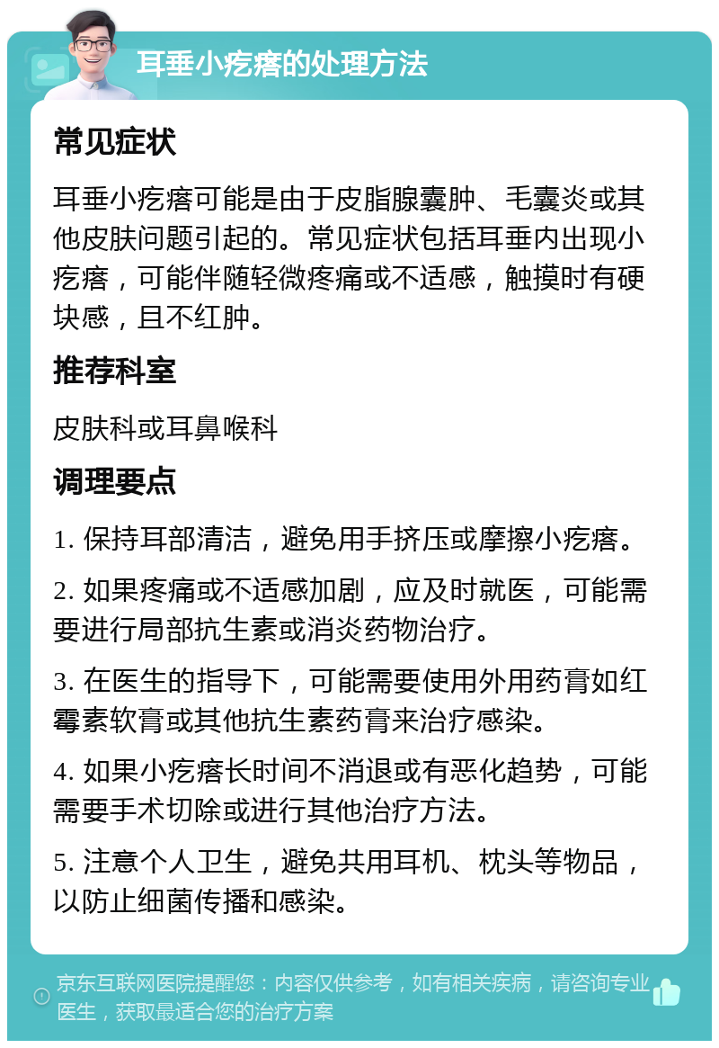 耳垂小疙瘩的处理方法 常见症状 耳垂小疙瘩可能是由于皮脂腺囊肿、毛囊炎或其他皮肤问题引起的。常见症状包括耳垂内出现小疙瘩，可能伴随轻微疼痛或不适感，触摸时有硬块感，且不红肿。 推荐科室 皮肤科或耳鼻喉科 调理要点 1. 保持耳部清洁，避免用手挤压或摩擦小疙瘩。 2. 如果疼痛或不适感加剧，应及时就医，可能需要进行局部抗生素或消炎药物治疗。 3. 在医生的指导下，可能需要使用外用药膏如红霉素软膏或其他抗生素药膏来治疗感染。 4. 如果小疙瘩长时间不消退或有恶化趋势，可能需要手术切除或进行其他治疗方法。 5. 注意个人卫生，避免共用耳机、枕头等物品，以防止细菌传播和感染。