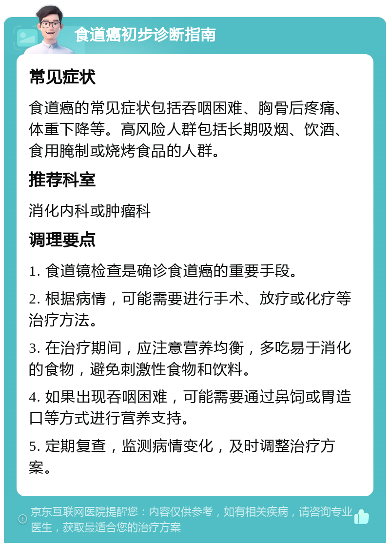 食道癌初步诊断指南 常见症状 食道癌的常见症状包括吞咽困难、胸骨后疼痛、体重下降等。高风险人群包括长期吸烟、饮酒、食用腌制或烧烤食品的人群。 推荐科室 消化内科或肿瘤科 调理要点 1. 食道镜检查是确诊食道癌的重要手段。 2. 根据病情，可能需要进行手术、放疗或化疗等治疗方法。 3. 在治疗期间，应注意营养均衡，多吃易于消化的食物，避免刺激性食物和饮料。 4. 如果出现吞咽困难，可能需要通过鼻饲或胃造口等方式进行营养支持。 5. 定期复查，监测病情变化，及时调整治疗方案。