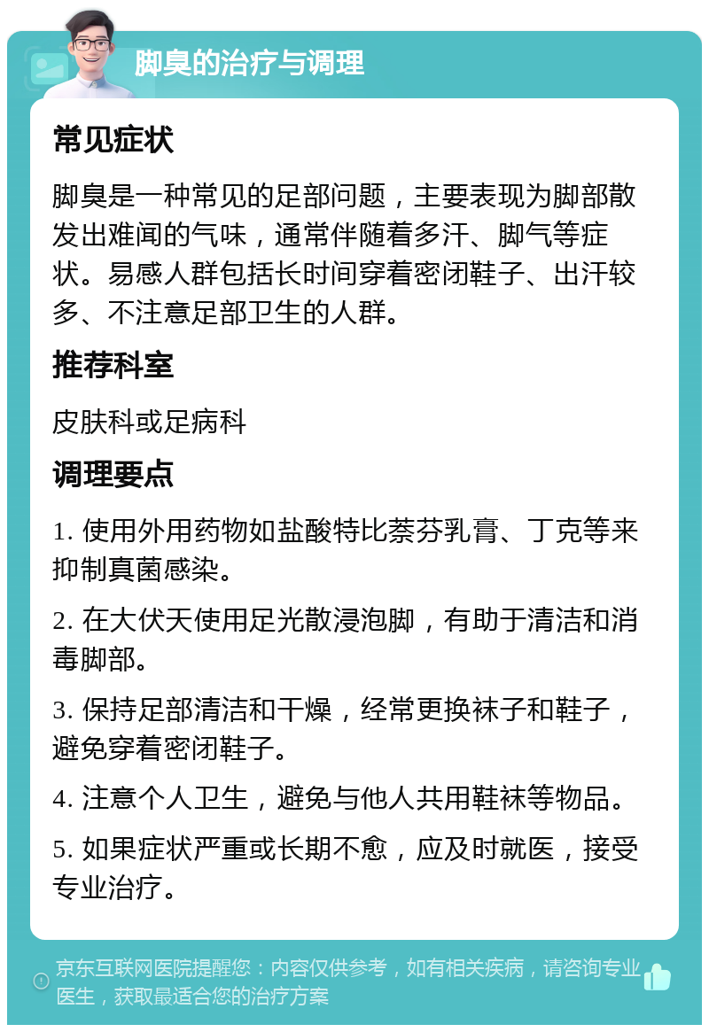 脚臭的治疗与调理 常见症状 脚臭是一种常见的足部问题，主要表现为脚部散发出难闻的气味，通常伴随着多汗、脚气等症状。易感人群包括长时间穿着密闭鞋子、出汗较多、不注意足部卫生的人群。 推荐科室 皮肤科或足病科 调理要点 1. 使用外用药物如盐酸特比萘芬乳膏、丁克等来抑制真菌感染。 2. 在大伏天使用足光散浸泡脚，有助于清洁和消毒脚部。 3. 保持足部清洁和干燥，经常更换袜子和鞋子，避免穿着密闭鞋子。 4. 注意个人卫生，避免与他人共用鞋袜等物品。 5. 如果症状严重或长期不愈，应及时就医，接受专业治疗。