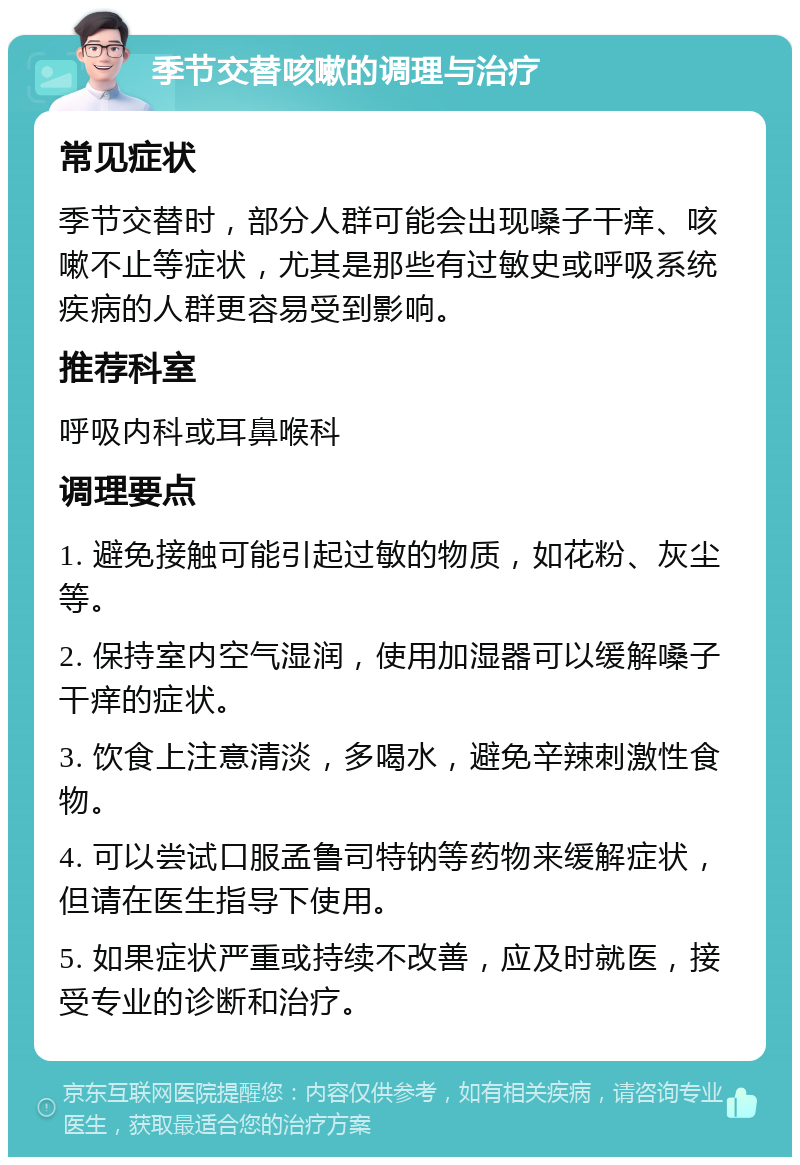 季节交替咳嗽的调理与治疗 常见症状 季节交替时，部分人群可能会出现嗓子干痒、咳嗽不止等症状，尤其是那些有过敏史或呼吸系统疾病的人群更容易受到影响。 推荐科室 呼吸内科或耳鼻喉科 调理要点 1. 避免接触可能引起过敏的物质，如花粉、灰尘等。 2. 保持室内空气湿润，使用加湿器可以缓解嗓子干痒的症状。 3. 饮食上注意清淡，多喝水，避免辛辣刺激性食物。 4. 可以尝试口服孟鲁司特钠等药物来缓解症状，但请在医生指导下使用。 5. 如果症状严重或持续不改善，应及时就医，接受专业的诊断和治疗。