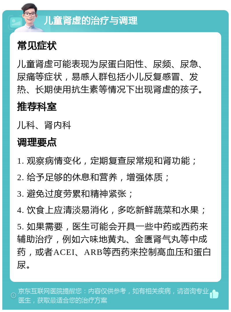 儿童肾虚的治疗与调理 常见症状 儿童肾虚可能表现为尿蛋白阳性、尿频、尿急、尿痛等症状，易感人群包括小儿反复感冒、发热、长期使用抗生素等情况下出现肾虚的孩子。 推荐科室 儿科、肾内科 调理要点 1. 观察病情变化，定期复查尿常规和肾功能； 2. 给予足够的休息和营养，增强体质； 3. 避免过度劳累和精神紧张； 4. 饮食上应清淡易消化，多吃新鲜蔬菜和水果； 5. 如果需要，医生可能会开具一些中药或西药来辅助治疗，例如六味地黄丸、金匮肾气丸等中成药，或者ACEI、ARB等西药来控制高血压和蛋白尿。