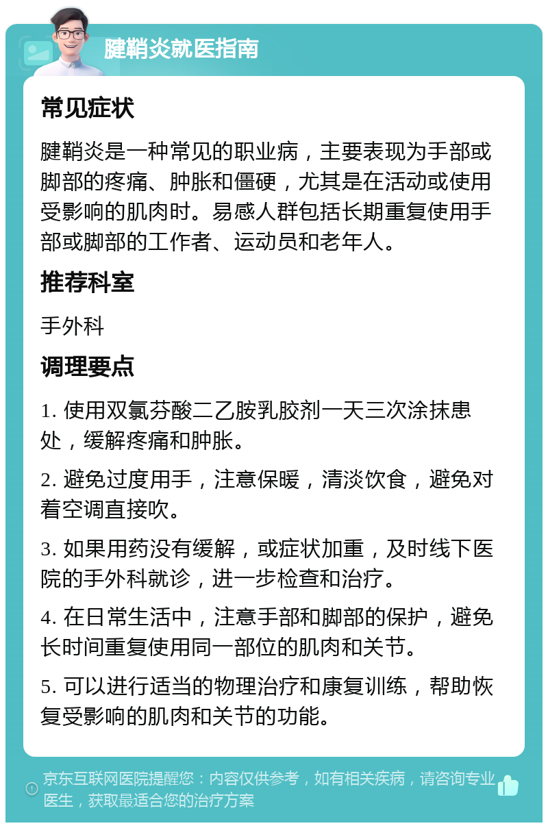 腱鞘炎就医指南 常见症状 腱鞘炎是一种常见的职业病，主要表现为手部或脚部的疼痛、肿胀和僵硬，尤其是在活动或使用受影响的肌肉时。易感人群包括长期重复使用手部或脚部的工作者、运动员和老年人。 推荐科室 手外科 调理要点 1. 使用双氯芬酸二乙胺乳胶剂一天三次涂抹患处，缓解疼痛和肿胀。 2. 避免过度用手，注意保暖，清淡饮食，避免对着空调直接吹。 3. 如果用药没有缓解，或症状加重，及时线下医院的手外科就诊，进一步检查和治疗。 4. 在日常生活中，注意手部和脚部的保护，避免长时间重复使用同一部位的肌肉和关节。 5. 可以进行适当的物理治疗和康复训练，帮助恢复受影响的肌肉和关节的功能。