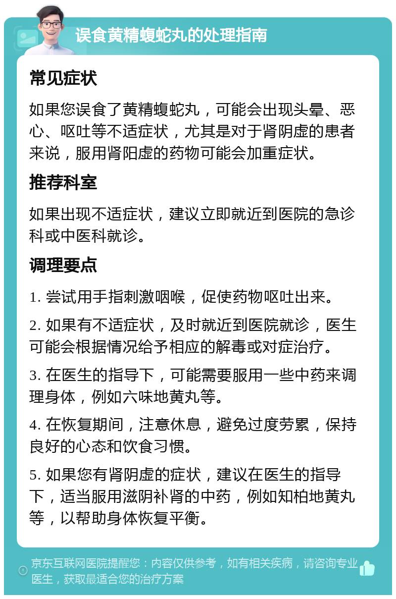 误食黄精蝮蛇丸的处理指南 常见症状 如果您误食了黄精蝮蛇丸，可能会出现头晕、恶心、呕吐等不适症状，尤其是对于肾阴虚的患者来说，服用肾阳虚的药物可能会加重症状。 推荐科室 如果出现不适症状，建议立即就近到医院的急诊科或中医科就诊。 调理要点 1. 尝试用手指刺激咽喉，促使药物呕吐出来。 2. 如果有不适症状，及时就近到医院就诊，医生可能会根据情况给予相应的解毒或对症治疗。 3. 在医生的指导下，可能需要服用一些中药来调理身体，例如六味地黄丸等。 4. 在恢复期间，注意休息，避免过度劳累，保持良好的心态和饮食习惯。 5. 如果您有肾阴虚的症状，建议在医生的指导下，适当服用滋阴补肾的中药，例如知柏地黄丸等，以帮助身体恢复平衡。