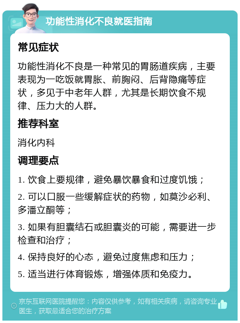 功能性消化不良就医指南 常见症状 功能性消化不良是一种常见的胃肠道疾病，主要表现为一吃饭就胃胀、前胸闷、后背隐痛等症状，多见于中老年人群，尤其是长期饮食不规律、压力大的人群。 推荐科室 消化内科 调理要点 1. 饮食上要规律，避免暴饮暴食和过度饥饿； 2. 可以口服一些缓解症状的药物，如莫沙必利、多潘立酮等； 3. 如果有胆囊结石或胆囊炎的可能，需要进一步检查和治疗； 4. 保持良好的心态，避免过度焦虑和压力； 5. 适当进行体育锻炼，增强体质和免疫力。