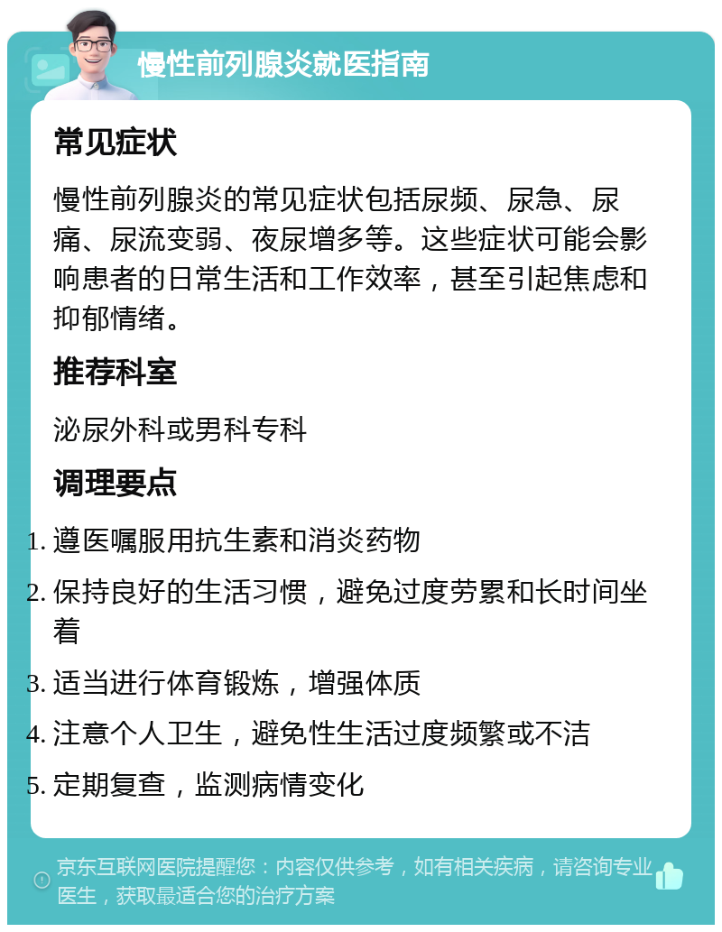 慢性前列腺炎就医指南 常见症状 慢性前列腺炎的常见症状包括尿频、尿急、尿痛、尿流变弱、夜尿增多等。这些症状可能会影响患者的日常生活和工作效率，甚至引起焦虑和抑郁情绪。 推荐科室 泌尿外科或男科专科 调理要点 遵医嘱服用抗生素和消炎药物 保持良好的生活习惯，避免过度劳累和长时间坐着 适当进行体育锻炼，增强体质 注意个人卫生，避免性生活过度频繁或不洁 定期复查，监测病情变化